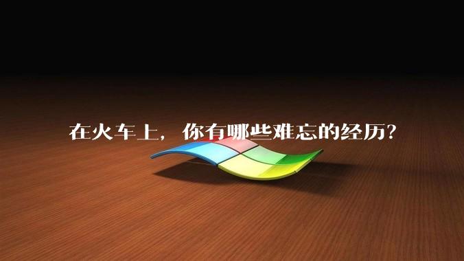 在火车上，你有哪些难忘的经历？