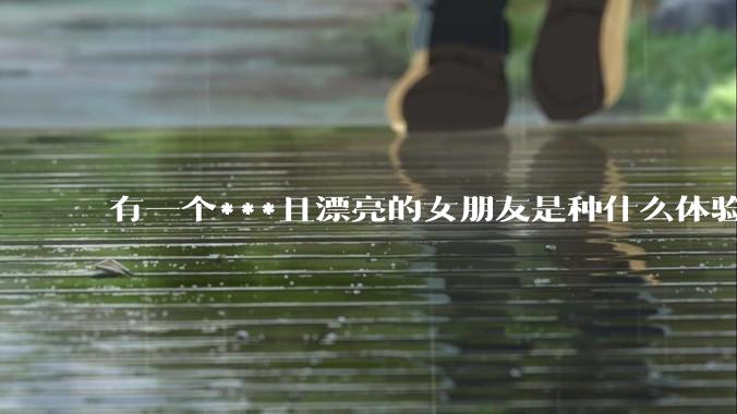 有一个***且漂亮的女朋友是种什么体验？
