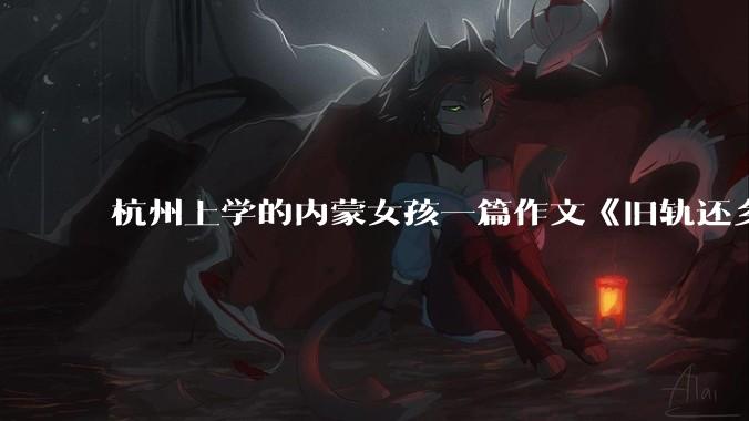 杭州上学的内蒙女孩一篇作文《旧轨还乡》火了，这篇作文为什么会火？你读完有哪些感想？