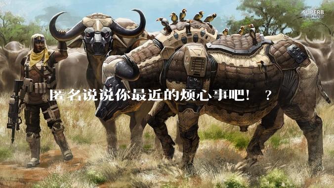 匿名说说你最近的烦心事吧！?