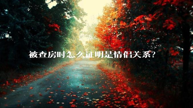 被查房时怎么证明是情侣关系？