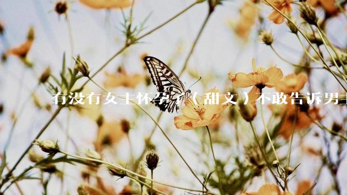 有没有女主怀孕了（甜文）不敢告诉男主的？