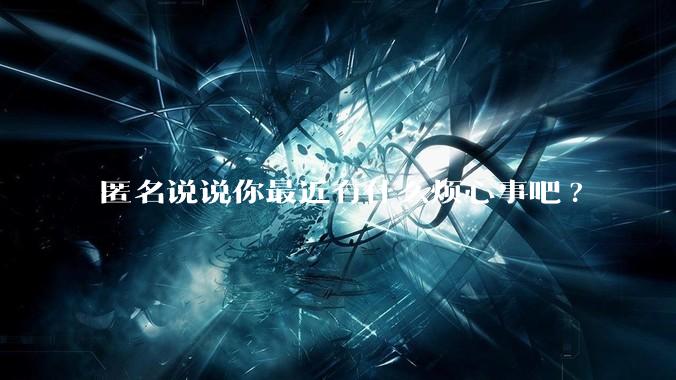 匿名说说你最近有什么烦心事吧?